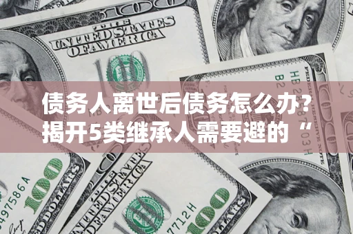 武汉债务人离世后债务怎么办？揭开5类继承人需要避的“坑”