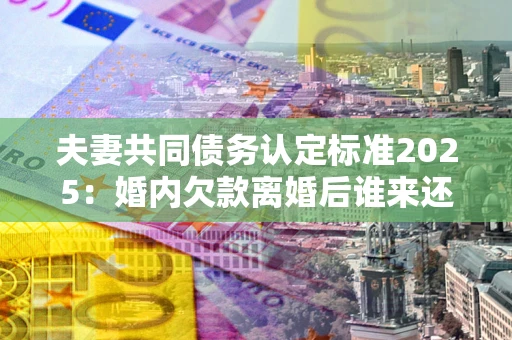 武汉夫妻共同债务认定标准2025:婚内欠款离婚后谁来还? 武汉夫妻共同债务认定标准2025:婚内欠款离婚后谁来还?